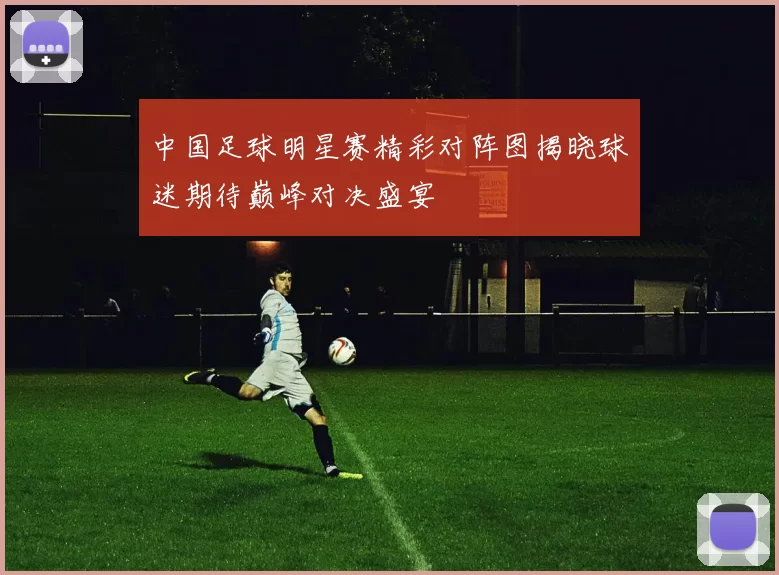 中国足球明星赛精彩对阵图揭晓球迷期待巅峰对决盛宴