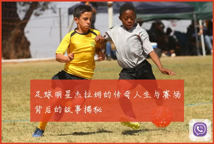 足球明星杰拉姆的传奇人生与赛场背后的故事揭秘
