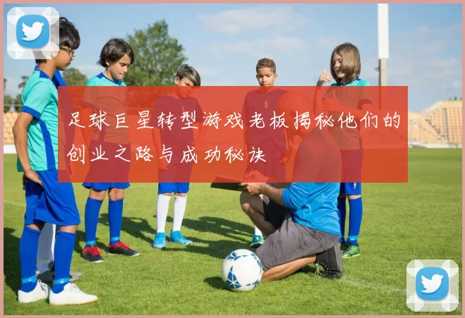 足球巨星转型游戏老板揭秘他们的创业之路与成功秘诀