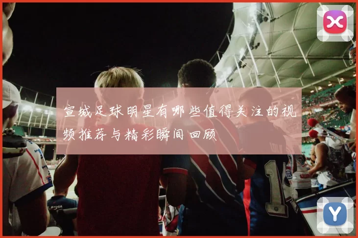 宣城足球明星有哪些值得关注的视频推荐与精彩瞬间回顾