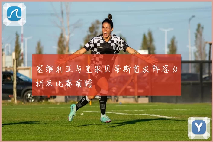塞维利亚与皇家贝蒂斯首发阵容分析及比赛前瞻
