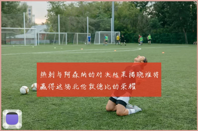 热刺与阿森纳的对决结果揭晓谁将赢得这场北伦敦德比的荣耀