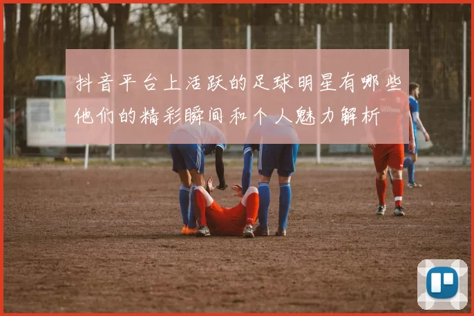抖音平台上活跃的足球明星有哪些他们的精彩瞬间和个人魅力解析