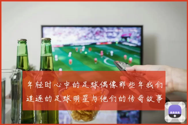 年轻时心中的足球偶像那些年我们追逐的足球明星与他们的传奇故事