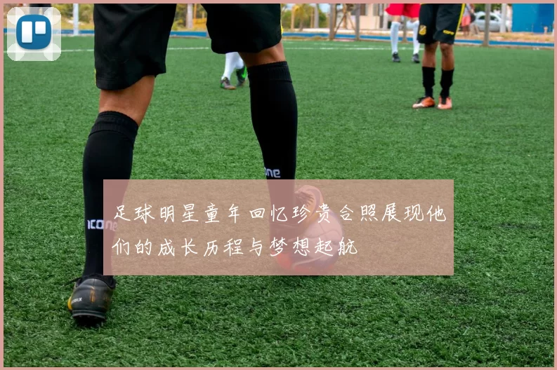 足球明星童年回忆珍贵合照展现他们的成长历程与梦想起航