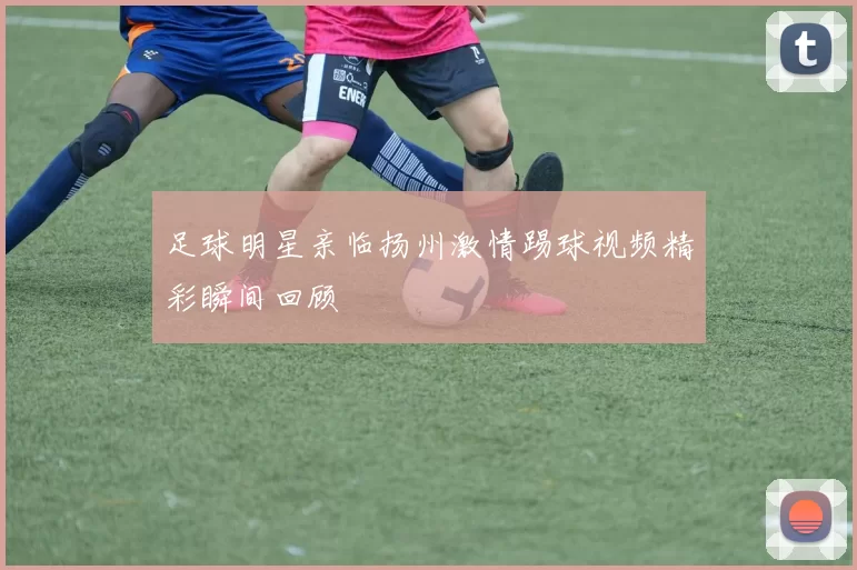 足球明星亲临扬州激情踢球视频精彩瞬间回顾