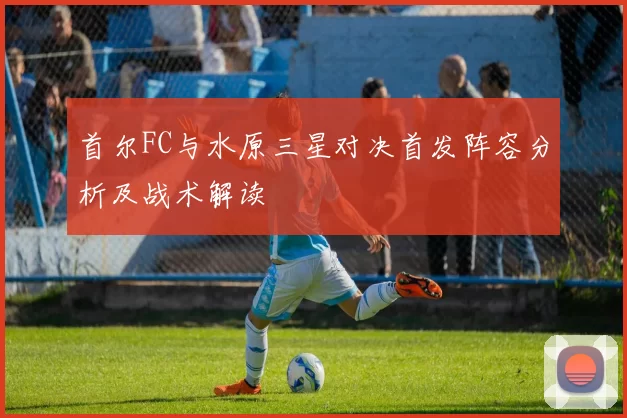 首尔FC与水原三星对决首发阵容分析及战术解读