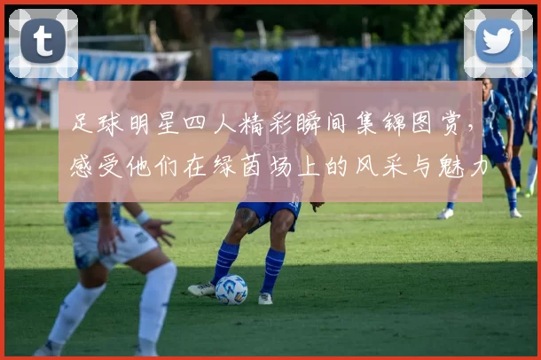 足球明星四人精彩瞬间集锦图赏，感受他们在绿茵场上的风采与魅力
