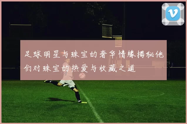 足球明星与珠宝的奢华情缘揭秘他们对珠宝的热爱与收藏之道