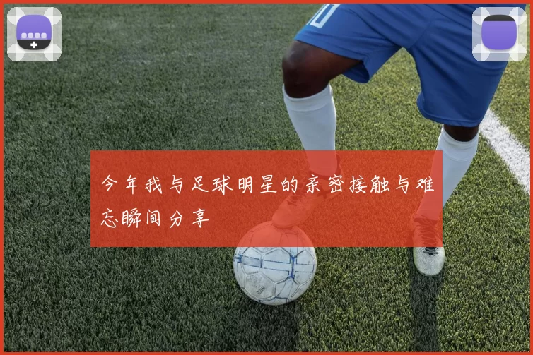 今年我与足球明星的亲密接触与难忘瞬间分享