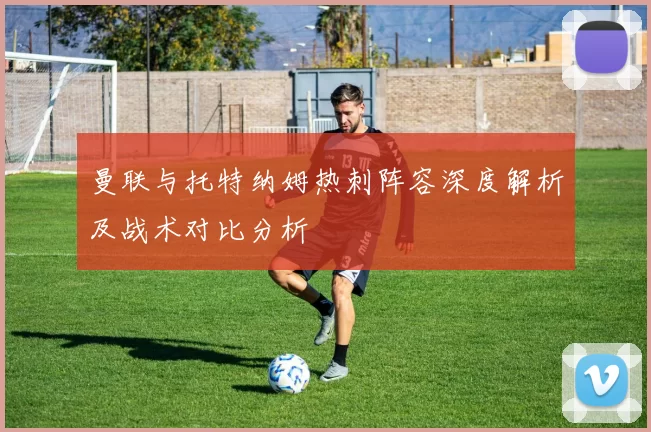 曼联与托特纳姆热刺阵容深度解析及战术对比分析