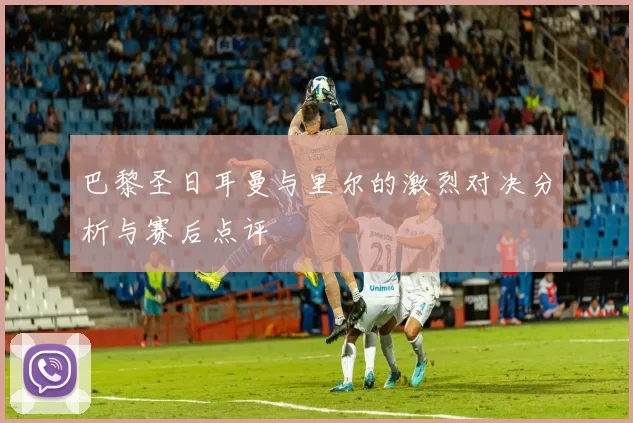 巴黎圣日耳曼与里尔的激烈对决分析与赛后点评