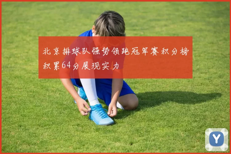 北京排球队强势领跑冠军赛积分榜积累64分展现实力
