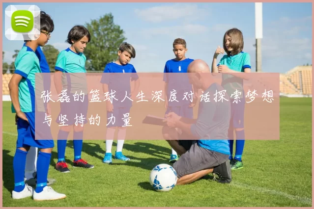 张磊的篮球人生深度对话探索梦想与坚持的力量