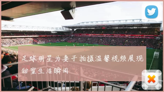 足球明星为妻子拍摄温馨视频展现甜蜜生活瞬间