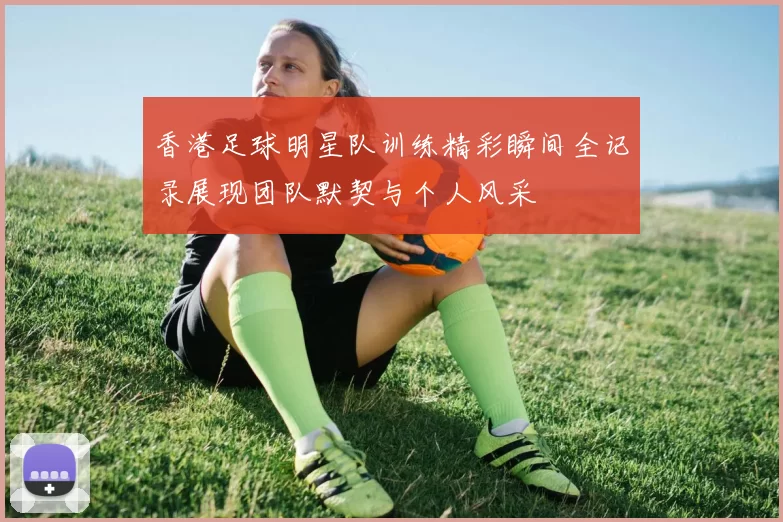 香港足球明星队训练精彩瞬间全记录展现团队默契与个人风采