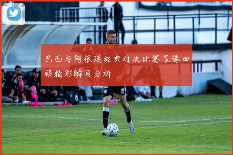 巴西与阿根廷经典对决比赛录像回顾精彩瞬间分析