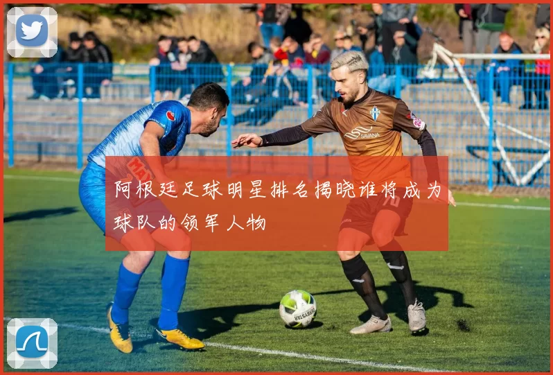 阿根廷足球明星排名揭晓谁将成为球队的领军人物