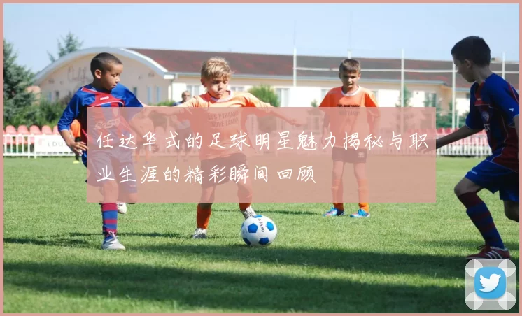任达华式的足球明星魅力揭秘与职业生涯的精彩瞬间回顾