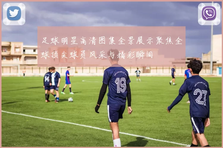 足球明星高清图集全景展示聚焦全球顶尖球员风采与精彩瞬间