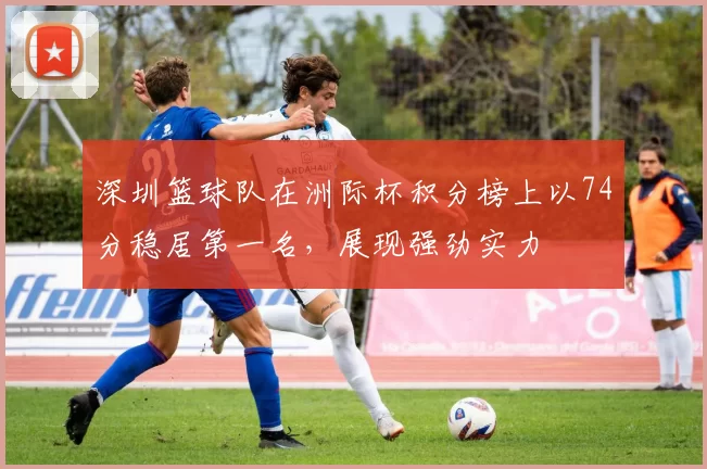 深圳篮球队在洲际杯积分榜上以74分稳居第一名，展现强劲实力