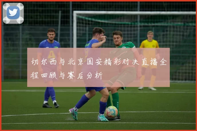 切尔西与北京国安精彩对决直播全程回顾与赛后分析