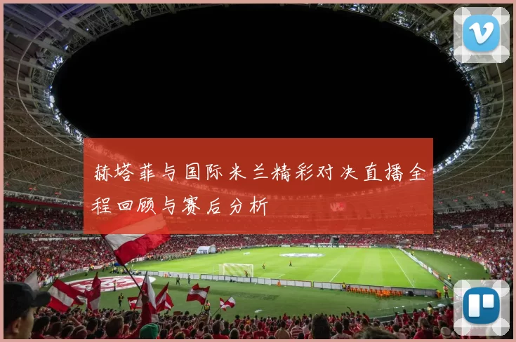 赫塔菲与国际米兰精彩对决直播全程回顾与赛后分析