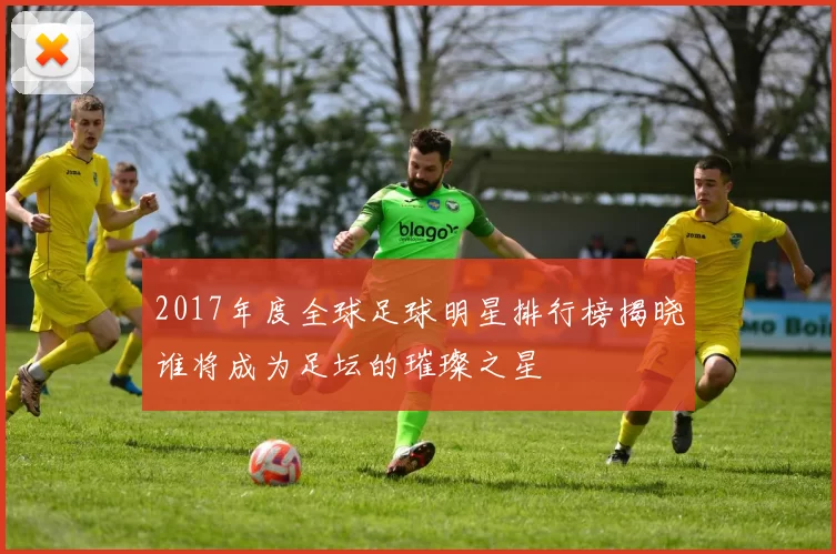 2017年度全球足球明星排行榜揭晓谁将成为足坛的璀璨之星
