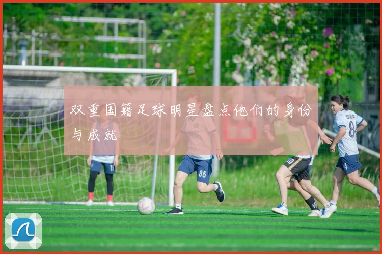 双重国籍足球明星盘点他们的身份与成就