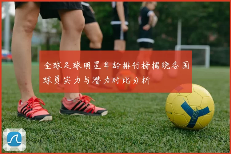全球足球明星年龄排行榜揭晓各国球员实力与潜力对比分析