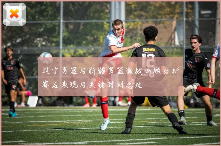 辽宁男篮与新疆男篮激战回顾分析赛后表现与关键时刻总结