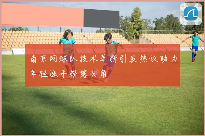 南京网球队技术革新引发热议助力年轻选手崭露头角