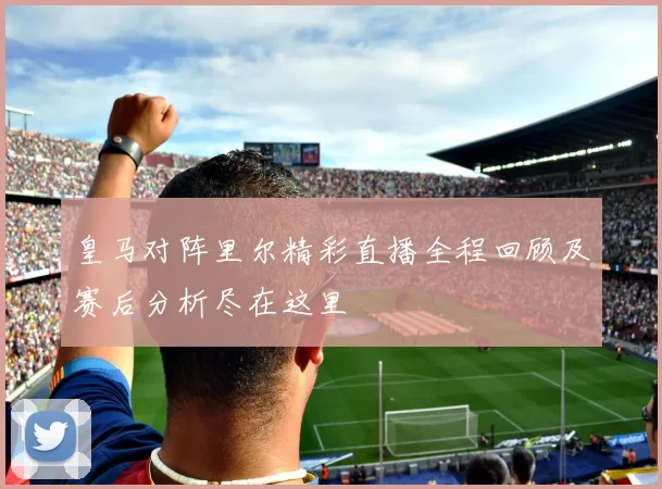 皇马对阵里尔精彩直播全程回顾及赛后分析尽在这里
