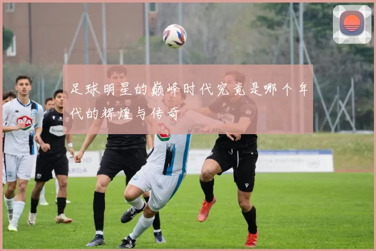 足球明星的巅峰时代究竟是哪个年代的辉煌与传奇