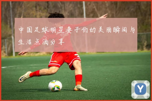 中国足球明星妻子们的美丽瞬间与生活点滴分享