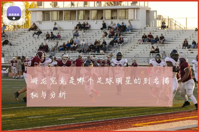 游龙究竟是哪个足球明星的别名揭秘与分析
