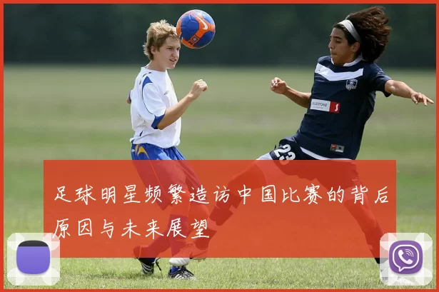 足球明星频繁造访中国比赛的背后原因与未来展望