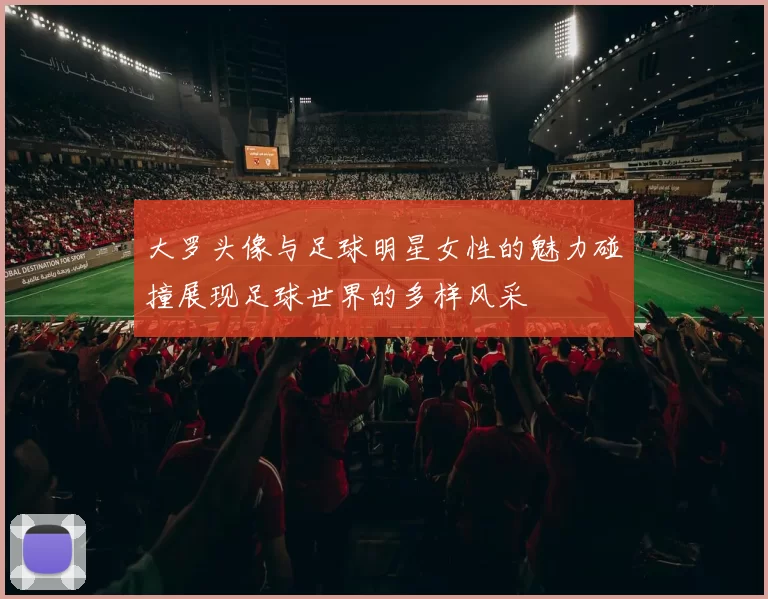 大罗头像与足球明星女性的魅力碰撞展现足球世界的多样风采