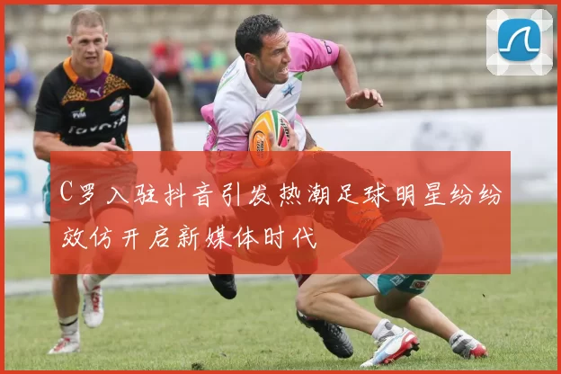 C罗入驻抖音引发热潮足球明星纷纷效仿开启新媒体时代