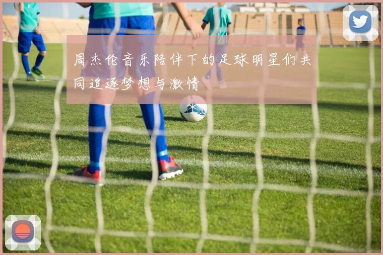 周杰伦音乐陪伴下的足球明星们共同追逐梦想与激情