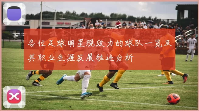 各位足球明星现效力的球队一览及其职业生涯发展轨迹分析