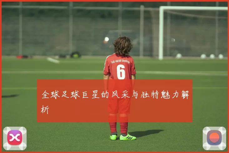 全球足球巨星的风采与独特魅力解析