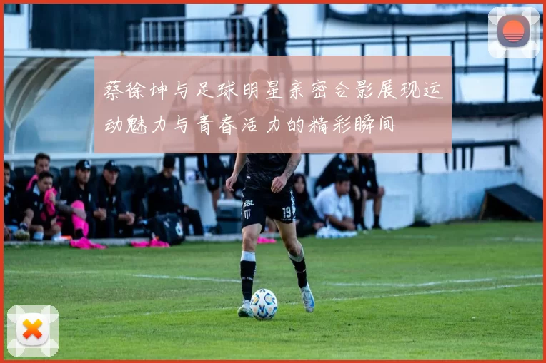 蔡徐坤与足球明星亲密合影展现运动魅力与青春活力的精彩瞬间