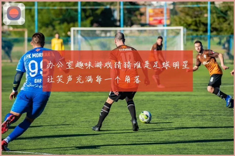 办公室趣味游戏猜猜谁是足球明星让笑声充满每一个角落