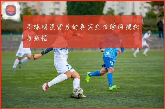 足球明星背后的真实生活瞬间揭秘与感悟