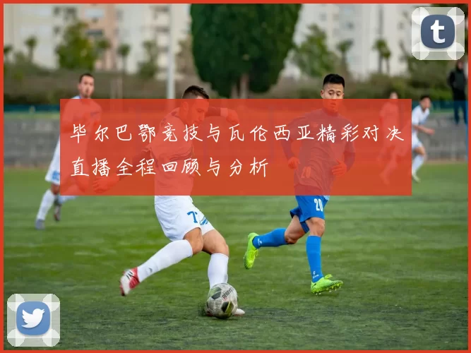 毕尔巴鄂竞技与瓦伦西亚精彩对决直播全程回顾与分析
