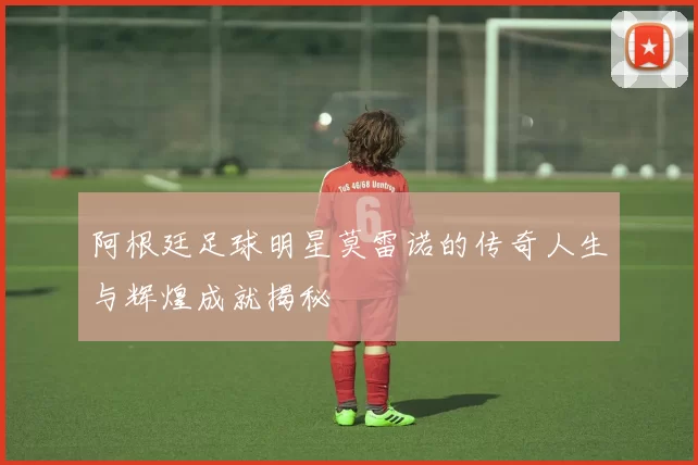 阿根廷足球明星莫雷诺的传奇人生与辉煌成就揭秘