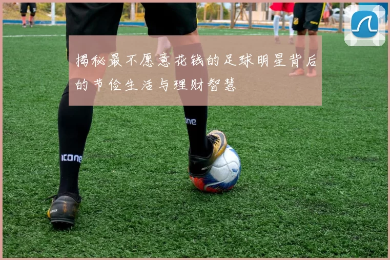 揭秘最不愿意花钱的足球明星背后的节俭生活与理财智慧