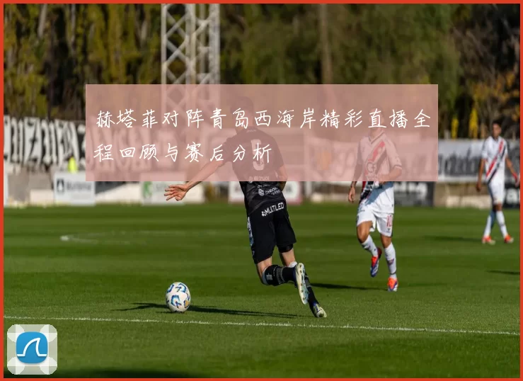赫塔菲对阵青岛西海岸精彩直播全程回顾与赛后分析