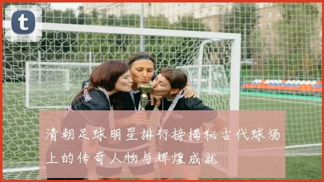 清朝足球明星排行榜揭秘古代球场上的传奇人物与辉煌成就
